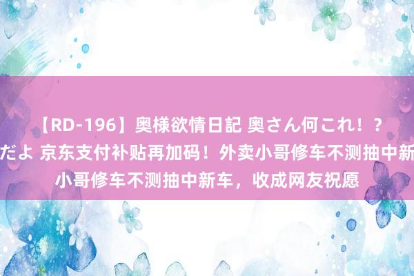 【RD-196】奥様欲情日記 奥さん何これ！？スケベ汁ためすぎだよ 京东支付补贴再加码！外卖小哥修车不测抽中新车，收成网友祝愿