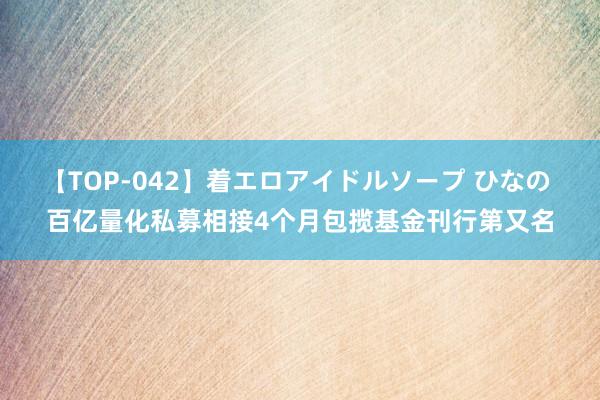 【TOP-042】着エロアイドルソープ ひなの 百亿量化私募相接4个月包揽基金刊行第又名