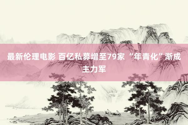 最新伦理电影 百亿私募增至79家 “年青化”渐成主力军