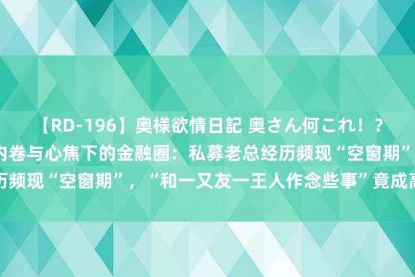 【RD-196】奥様欲情日記 奥さん何これ！？スケベ汁ためすぎだよ 内卷与心焦下的金融圈：私募老总经历频现“空窗期”，“和一又友一王人作念些事”竟成高情商辱弄