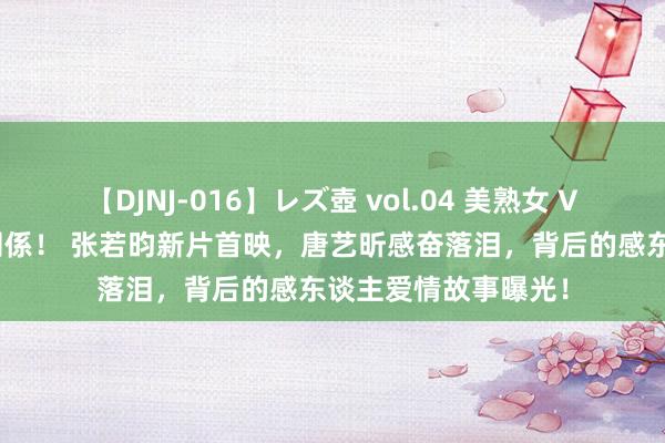 【DJNJ-016】レズ壺 vol.04 美熟女 VS 美少女の禁断な関係！ 张若昀新片首映，唐艺昕感奋落泪，背后的感东谈主爱情故事曝光！