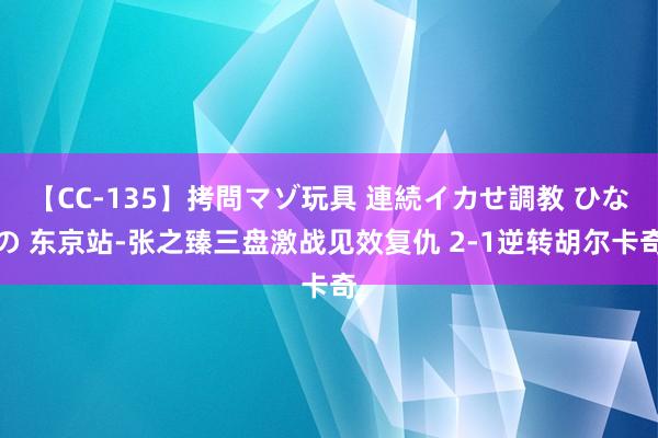 【CC-135】拷問マゾ玩具 連続イカせ調教 ひなの 东京站-张之臻三盘激战见效复仇 2-1逆转胡尔卡奇