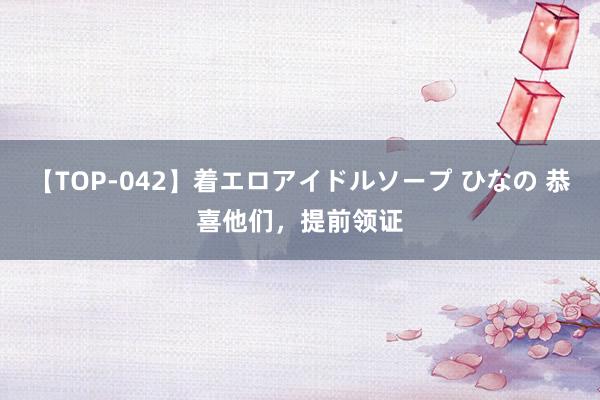 【TOP-042】着エロアイドルソープ ひなの 恭喜他们，提前领证