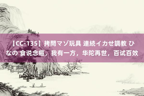 【CC-135】拷問マゾ玩具 連続イカせ調教 ひなの 食说念癌，我有一方，华陀再世，百试百效