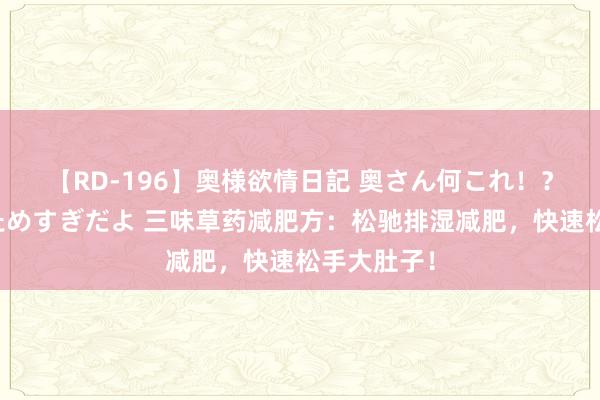 【RD-196】奥様欲情日記 奥さん何これ！？スケベ汁ためすぎだよ 三味草药减肥方：松驰排湿减肥，快速松手大肚子！