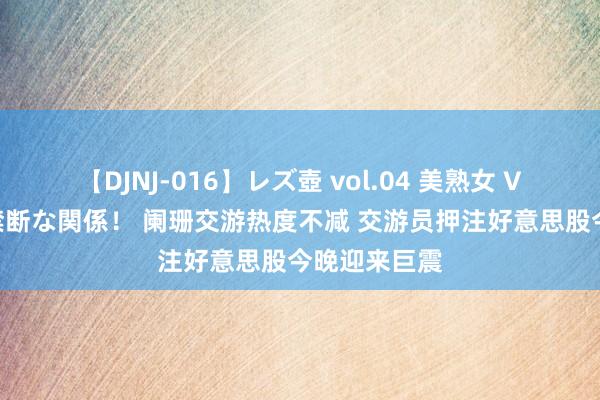 【DJNJ-016】レズ壺 vol.04 美熟女 VS 美少女の禁断な関係！ 阑珊交游热度不减 交游员押注好意思股今晚迎来巨震