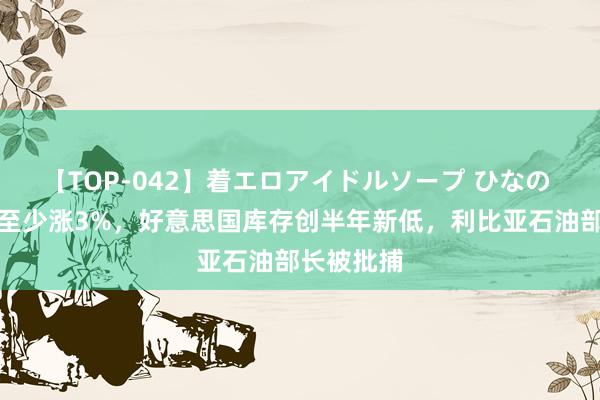 【TOP-042】着エロアイドルソープ ひなの 外洋油价至少涨3%，好意思国库存创半年新低，利比亚石油部长被批捕