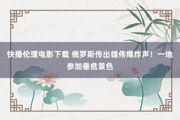 快播伦理电影下载 俄罗斯传出雄伟爆炸声！一地参加垂危景色