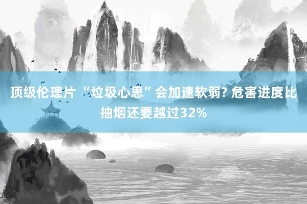 顶级伦理片 “垃圾心思”会加速软弱? 危害进度比抽烟还要越过32%