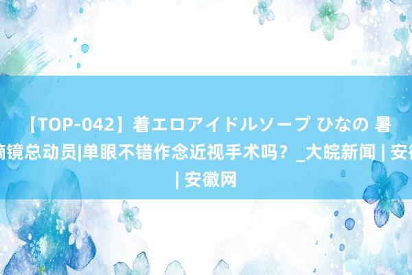 【TOP-042】着エロアイドルソープ ひなの 暑期摘镜总动员|单眼不错作念近视手术吗？_大皖新闻 | 安徽网