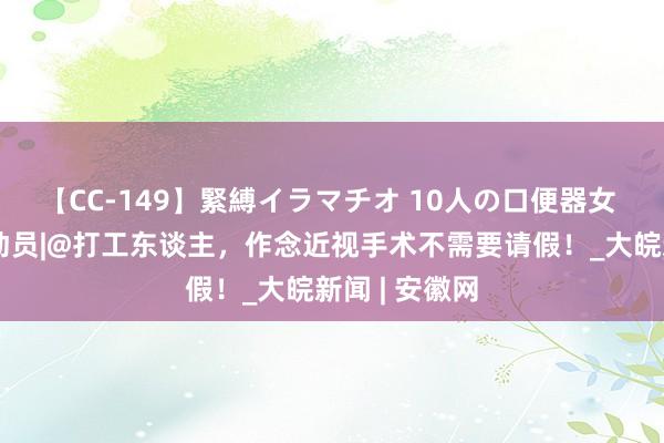 【CC-149】緊縛イラマチオ 10人の口便器女 暑期摘镜总动员|@打工东谈主，作念近视手术不需要请假！_大皖新闻 | 安徽网