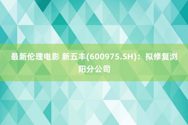 最新伦理电影 新五丰(600975.SH)：拟修复浏阳分公司