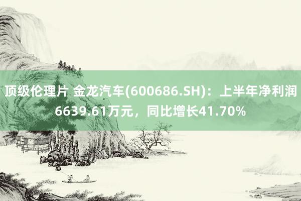 顶级伦理片 金龙汽车(600686.SH)：上半年净利润6639.61万元，同比增长41.70%