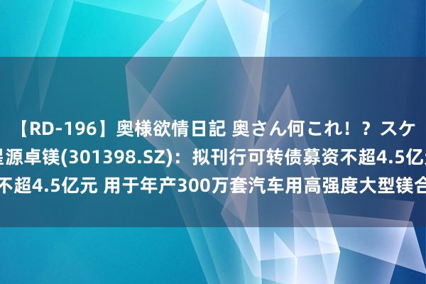 【RD-196】奥様欲情日記 奥さん何これ！？スケベ汁ためすぎだよ 星源卓镁(301398.SZ)：拟刊行可转债募资不超4.5亿元 用于年产300万套汽车用高强度大型镁合金精密成型件技俩