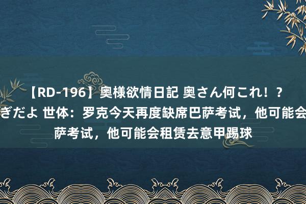 【RD-196】奥様欲情日記 奥さん何これ！？スケベ汁ためすぎだよ 世体：罗克今天再度缺席巴萨考试，他可能会租赁去意甲踢球