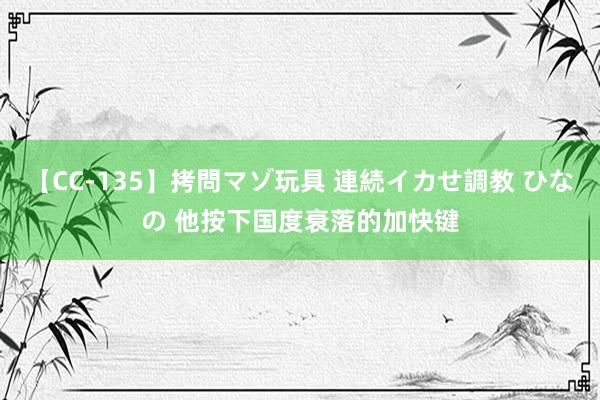 【CC-135】拷問マゾ玩具 連続イカせ調教 ひなの 他按下国度衰落的加快键