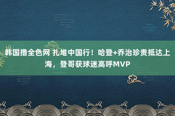 韩国撸全色网 扎堆中国行！哈登+乔治珍贵抵达上海，登哥获球迷高呼MVP