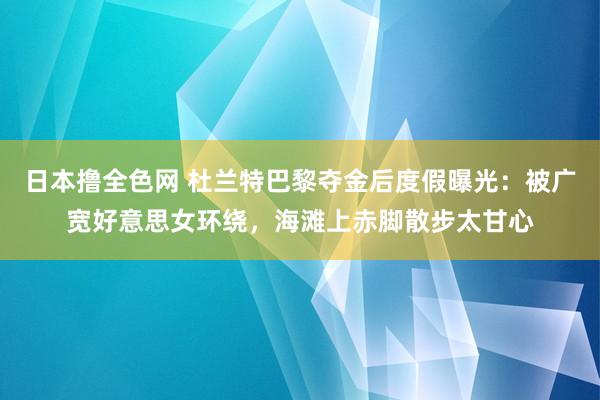 日本撸全色网 杜兰特巴黎夺金后度假曝光：被广宽好意思女环绕，海滩上赤脚散步太甘心