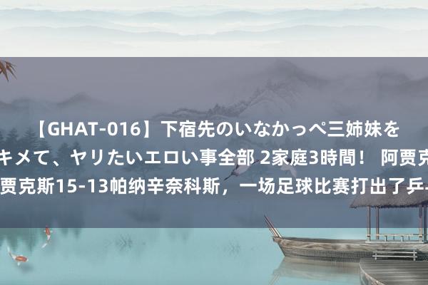 【GHAT-016】下宿先のいなかっぺ三姉妹を泥酔＆淫媚オイルでキメて、ヤリたいエロい事全部 2家庭3時間！ 阿贾克斯15-13帕纳辛奈科斯，一场足球比赛打出了乒乓球比分，点球大