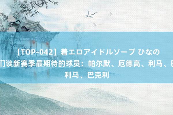 【TOP-042】着エロアイドルソープ ひなの 名宿们谈新赛季最期待的球员：帕尔默、厄德高、利马、巴克利