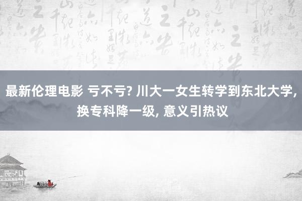 最新伦理电影 亏不亏? 川大一女生转学到东北大学， 换专科降一级， 意义引热议