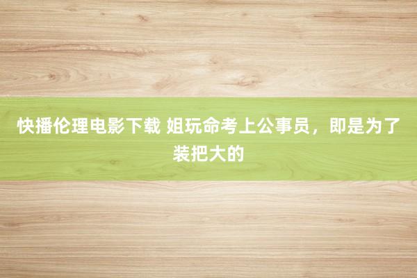 快播伦理电影下载 姐玩命考上公事员，即是为了装把大的