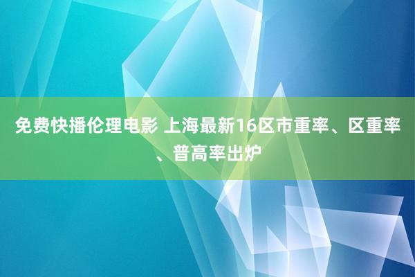 免费快播伦理电影 上海最新16区市重率、区重率、普高率出炉