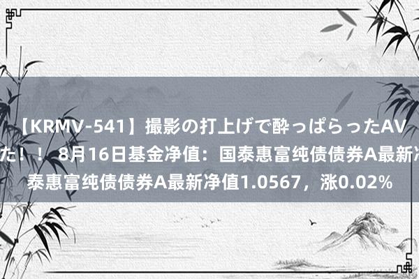 【KRMV-541】撮影の打上げで酔っぱらったAV女優をハメちゃいました！！ 8月16日基金净值：国泰惠富纯债债券A最新净值1.0567，涨0.02%