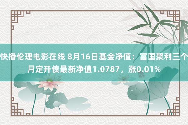 快播伦理电影在线 8月16日基金净值：富国聚利三个月定开债最新净值1.0787，涨0.01%