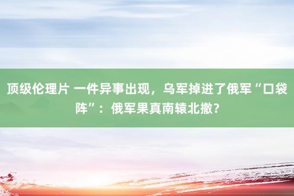 顶级伦理片 一件异事出现，乌军掉进了俄军“口袋阵”：俄军果真南辕北撤？