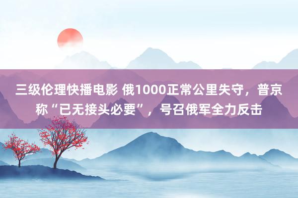 三级伦理快播电影 俄1000正常公里失守，普京称“已无接头必要”，号召俄军全力反击