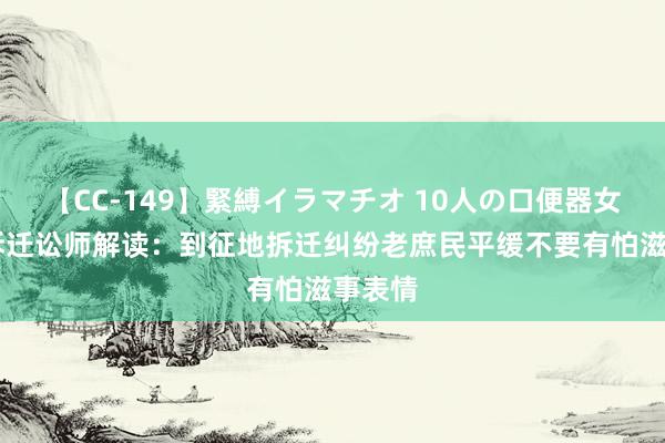 【CC-149】緊縛イラマチオ 10人の口便器女 京康拆迁讼师解读：到征地拆迁纠纷老庶民平缓不要有怕滋事表情