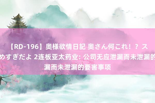 【RD-196】奥様欲情日記 奥さん何これ！？スケベ汁ためすぎだよ 2连板亚太药业: 公司无应泄漏而未泄漏的要害事项