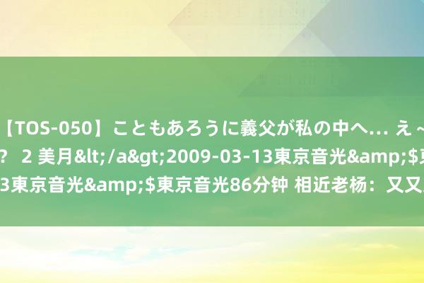 【TOS-050】こともあろうに義父が私の中へ… え～中出しなのぉ～！？ 2 美月</a>2009-03-13東京音光&$東京音光86分钟 相近老杨：又又又新高？