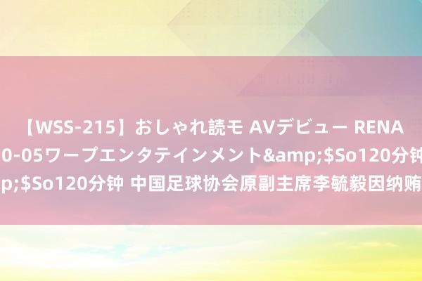 【WSS-215】おしゃれ読モ AVデビュー RENA</a>2012-10-05ワープエンタテインメント&$So120分钟 中国足球协会原副主席李毓毅因纳贿罪一审被判11年