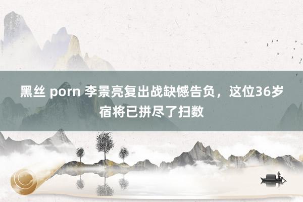 黑丝 porn 李景亮复出战缺憾告负，这位36岁宿将已拼尽了扫数