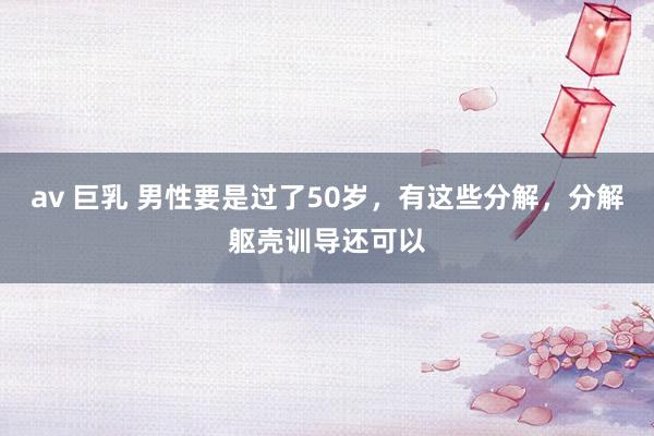 av 巨乳 男性要是过了50岁，有这些分解，分解躯壳训导还可以