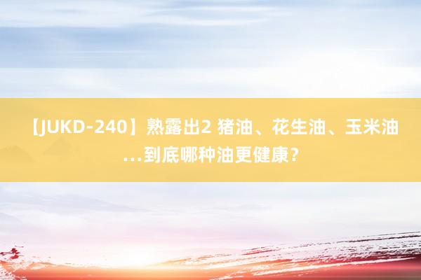 【JUKD-240】熟露出2 猪油、花生油、玉米油…到底哪种油更健康？