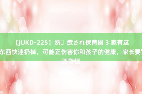 【JUKD-225】熟・癒され保育園 3 家有这3样东西快速扔掉，可能正伤害你和孩子的健康，家长要警惕