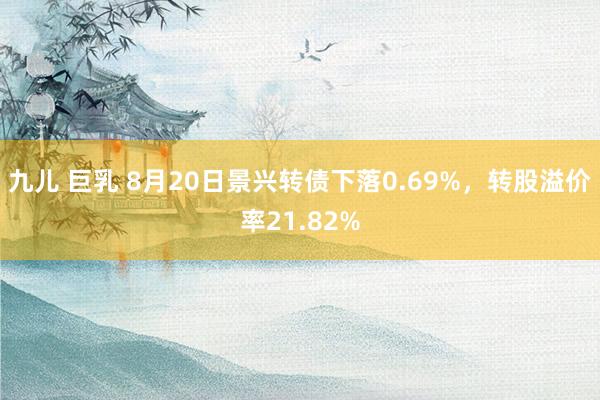 九儿 巨乳 8月20日景兴转债下落0.69%，转股溢价率21.82%