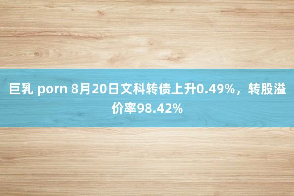 巨乳 porn 8月20日文科转债上升0.49%，转股溢价率98.42%