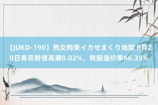 【JUKD-190】熟女拘束イカせまくり地獄 8月20日青农转债高潮0.02%，转股溢价率66.35%