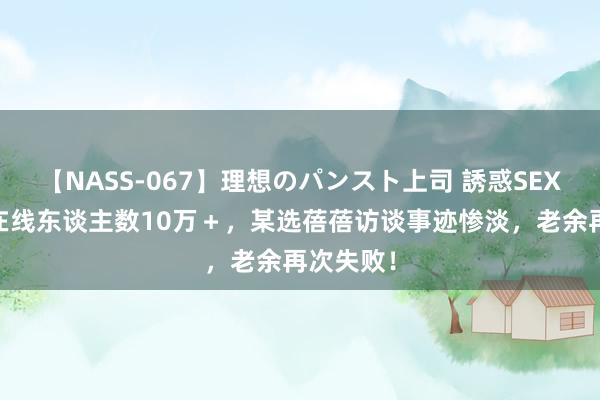 【NASS-067】理想のパンスト上司 誘惑SEX総集編 在线东谈主数10万＋，某选蓓蓓访谈事迹惨淡，老余再次失败！