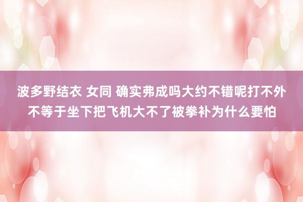 波多野结衣 女同 确实弗成吗大约不错呢打不外不等于坐下把飞机大不了被拳补为什么要怕