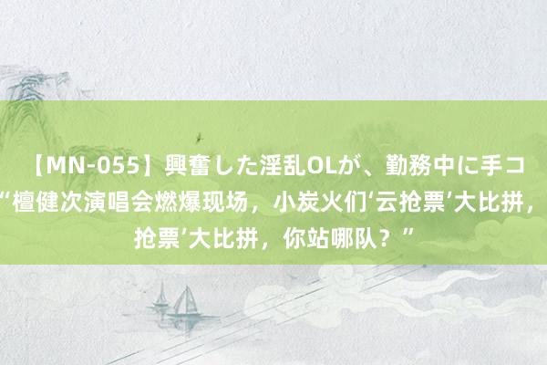 【MN-055】興奮した淫乱OLが、勤務中に手コキ！！？？ “檀健次演唱会燃爆现场，小炭火们‘云抢票’大比拼，你站哪队？”