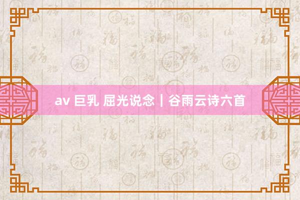 av 巨乳 屈光说念｜谷雨云诗六首