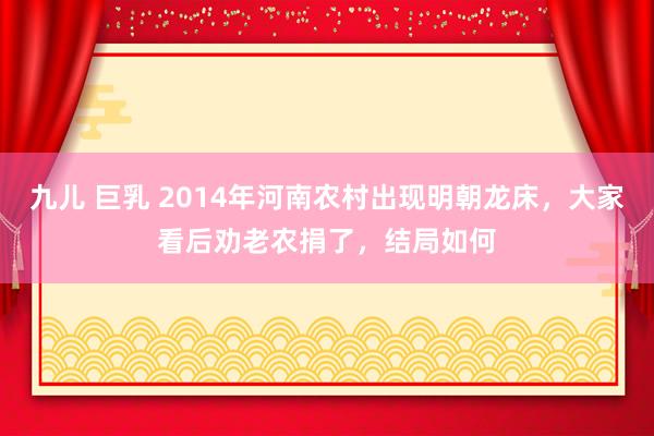 九儿 巨乳 2014年河南农村出现明朝龙床，大家看后劝老农捐了，结局如何