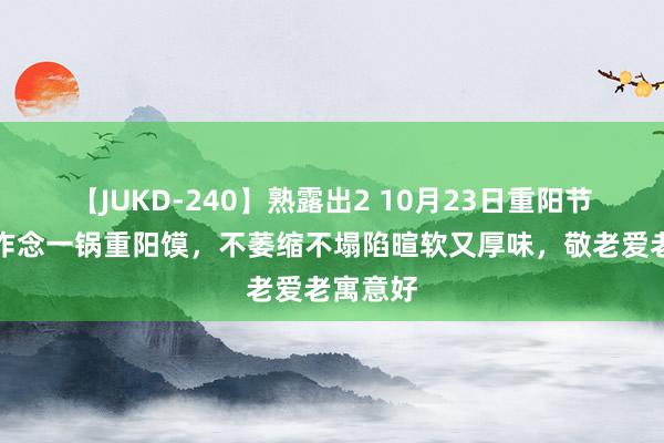 【JUKD-240】熟露出2 10月23日重阳节，铭记作念一锅重阳馍，不萎缩不塌陷暄软又厚味，敬老爱老寓意好