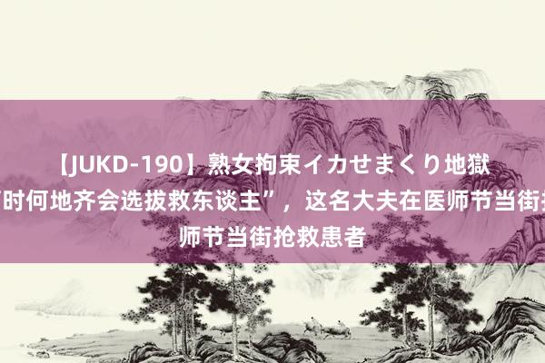 【JUKD-190】熟女拘束イカせまくり地獄 “不管何时何地齐会选拔救东谈主”，这名大夫在医师节当街抢救患者