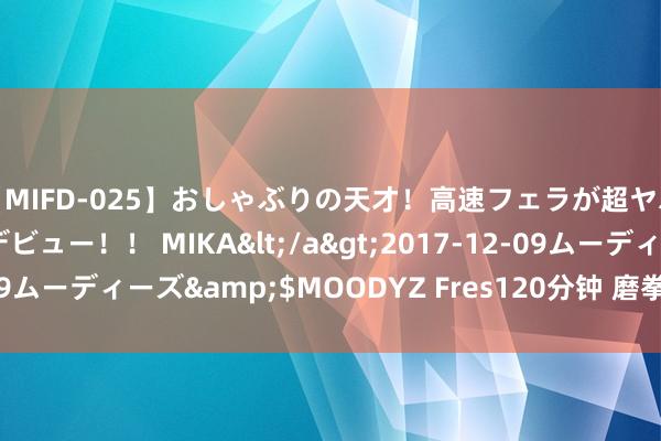 【MIFD-025】おしゃぶりの天才！高速フェラが超ヤバイ即尺黒ギャルAVデビュー！！ MIKA</a>2017-12-09ムーディーズ&$MOODYZ Fres120分钟 磨拳擦掌　通经活络